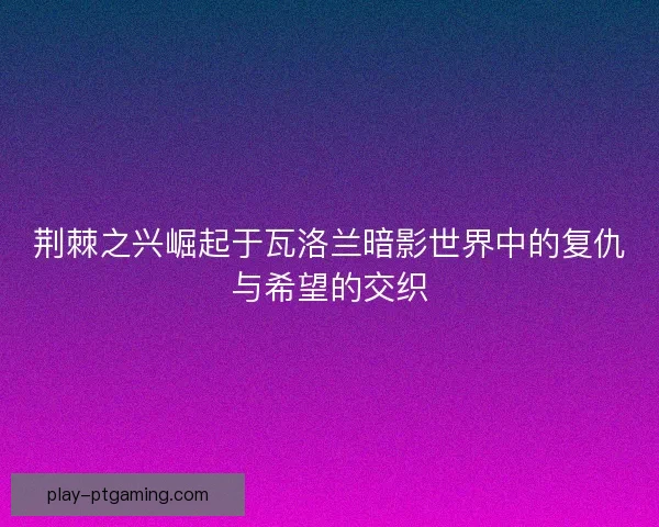 荆棘之兴崛起于瓦洛兰暗影世界中的复仇与希望的交织