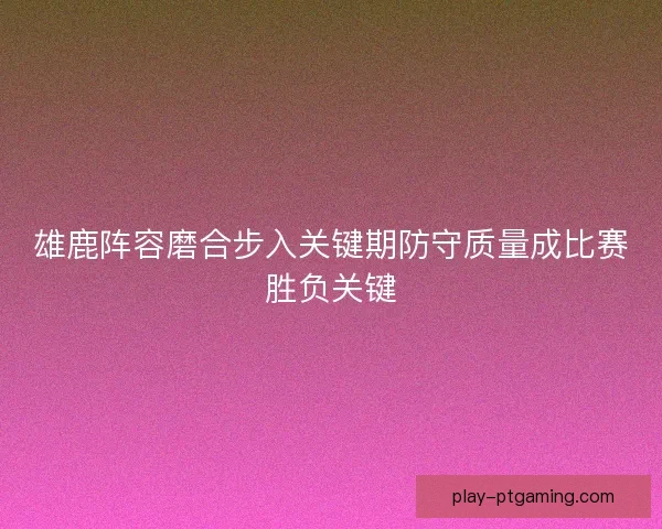雄鹿阵容磨合步入关键期防守质量成比赛胜负关键