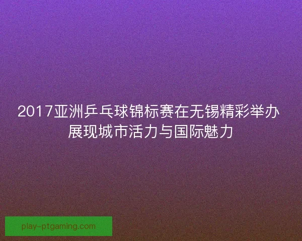 2017亚洲乒乓球锦标赛在无锡精彩举办 展现城市活力与国际魅力