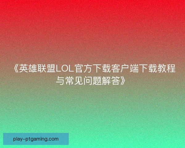 《英雄联盟LOL官方下载客户端下载教程与常见问题解答》