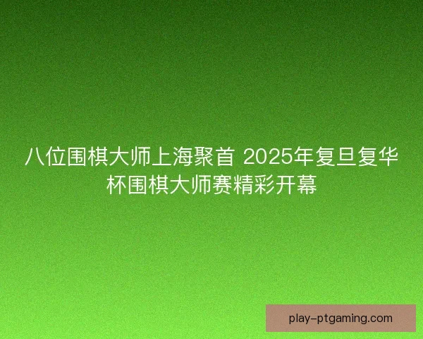 八位围棋大师上海聚首 2025年复旦复华杯围棋大师赛精彩开幕