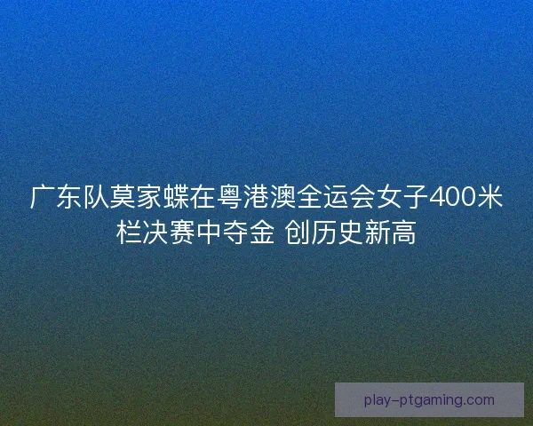 广东队莫家蝶在粤港澳全运会女子400米栏决赛中夺金 创历史新高