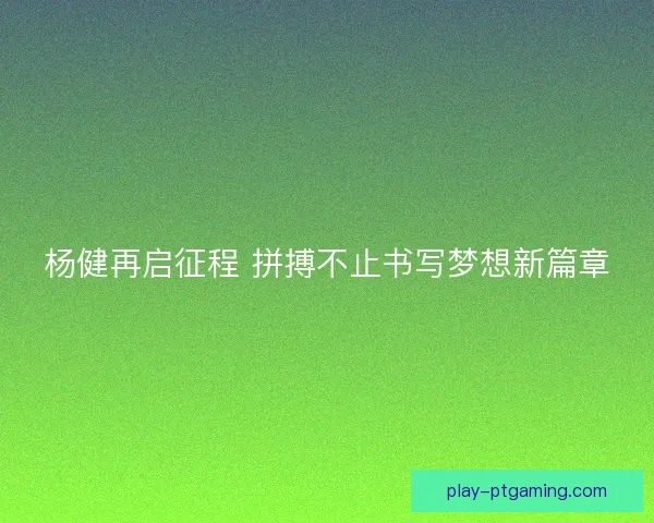 杨健再启征程 拼搏不止书写梦想新篇章
