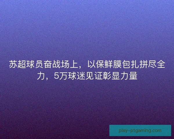 苏超球员奋战场上，以保鲜膜包扎拼尽全力，5万球迷见证彰显力量