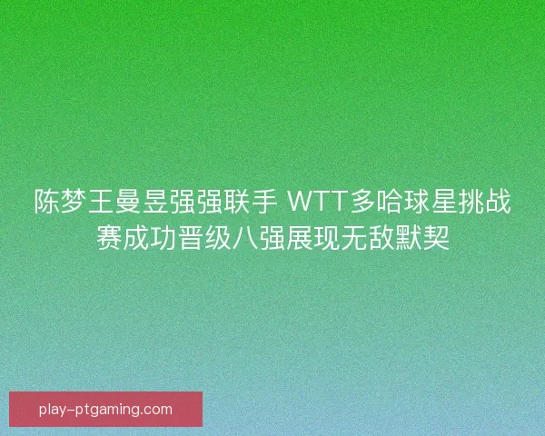 陈梦王曼昱强强联手 WTT多哈球星挑战赛成功晋级八强展现无敌默契