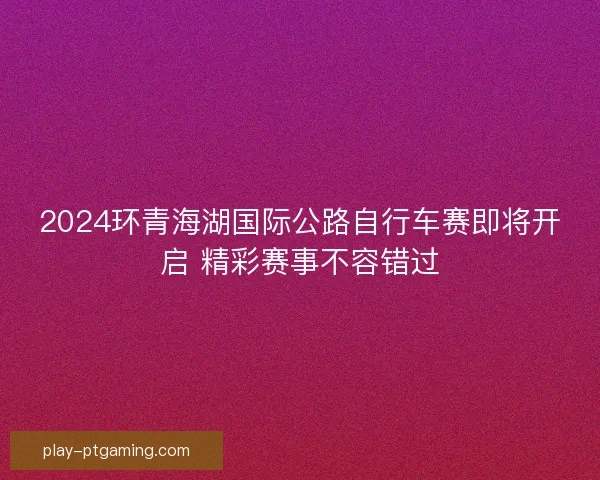 2024环青海湖国际公路自行车赛即将开启 精彩赛事不容错过