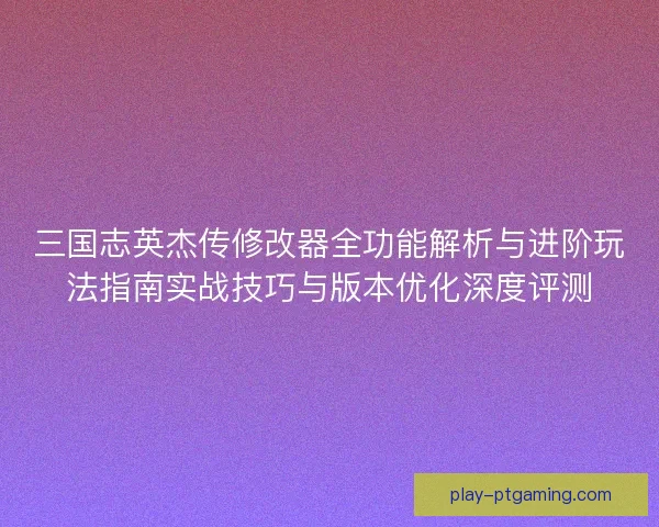 三国志英杰传修改器全功能解析与进阶玩法指南实战技巧与版本优化深度评测