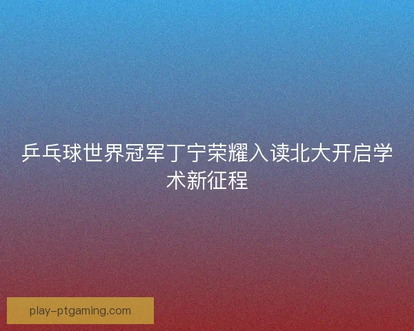 乒乓球世界冠军丁宁荣耀入读北大开启学术新征程