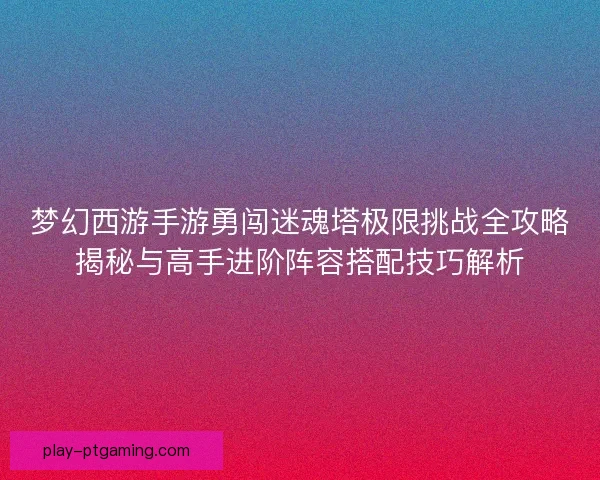 梦幻西游手游勇闯迷魂塔极限挑战全攻略揭秘与高手进阶阵容搭配技巧解析