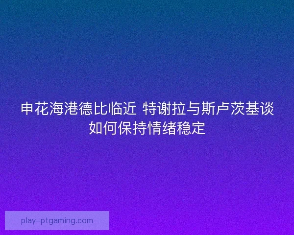 申花海港德比临近 特谢拉与斯卢茨基谈如何保持情绪稳定