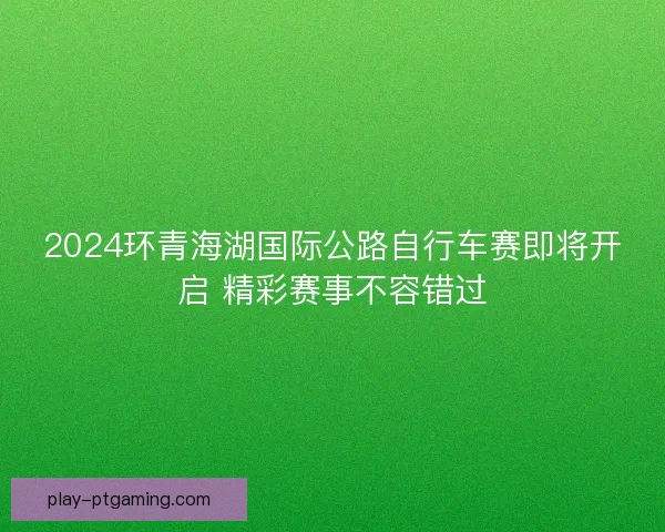 2024环青海湖国际公路自行车赛即将开启 精彩赛事不容错过