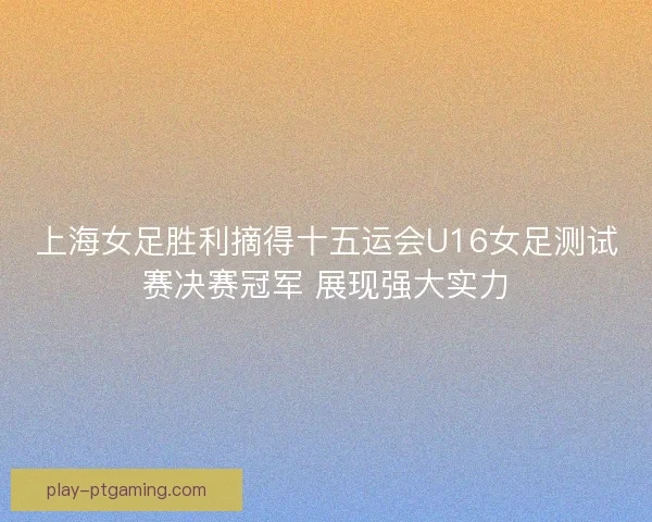 上海女足胜利摘得十五运会U16女足测试赛决赛冠军 展现强大实力
