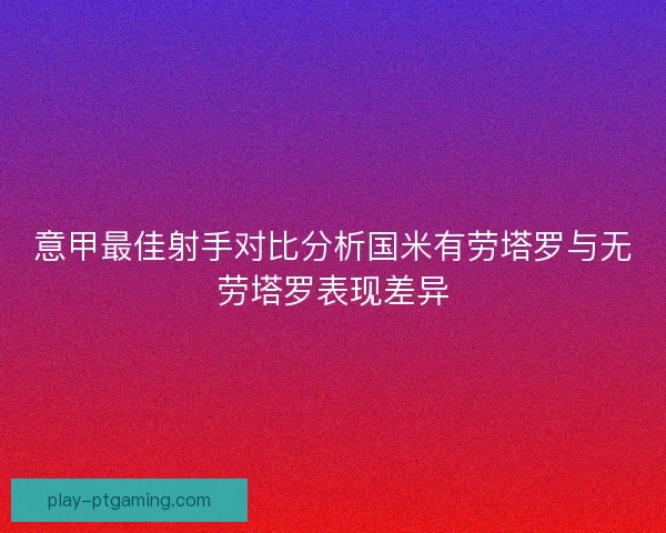意甲最佳射手对比分析国米有劳塔罗与无劳塔罗表现差异
