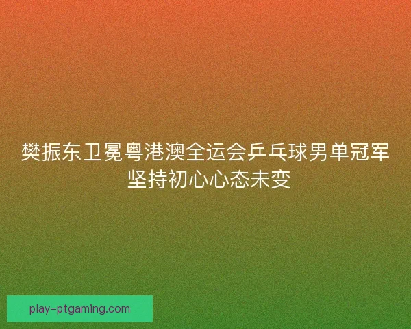 樊振东卫冕粤港澳全运会乒乓球男单冠军 坚持初心心态未变