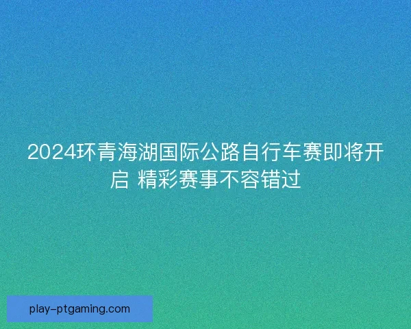 2024环青海湖国际公路自行车赛即将开启 精彩赛事不容错过