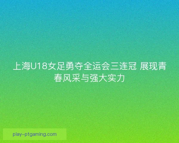 上海U18女足勇夺全运会三连冠 展现青春风采与强大实力