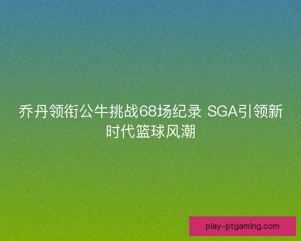 乔丹领衔公牛挑战68场纪录 SGA引领新时代篮球风潮