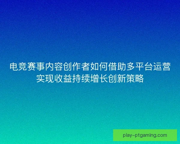 电竞赛事内容创作者如何借助多平台运营实现收益持续增长创新策略