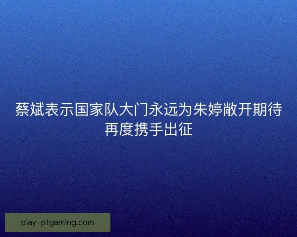 蔡斌表示国家队大门永远为朱婷敞开期待再度携手出征