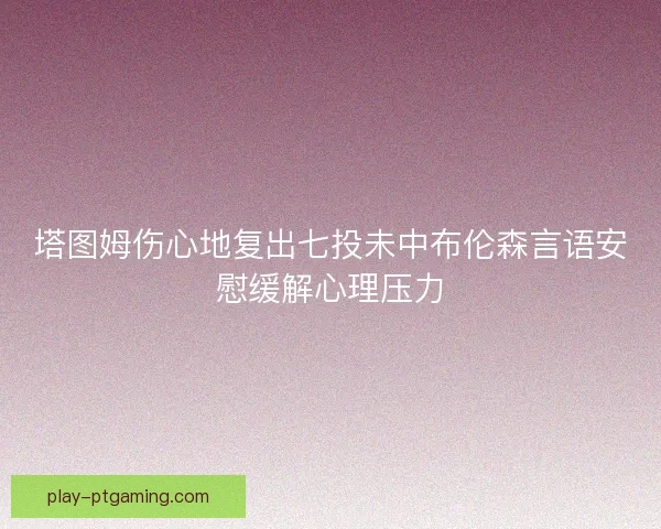 塔图姆伤心地复出七投未中布伦森言语安慰缓解心理压力