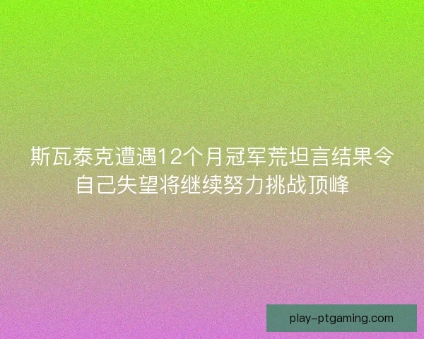 斯瓦泰克遭遇12个月冠军荒坦言结果令自己失望将继续努力挑战顶峰