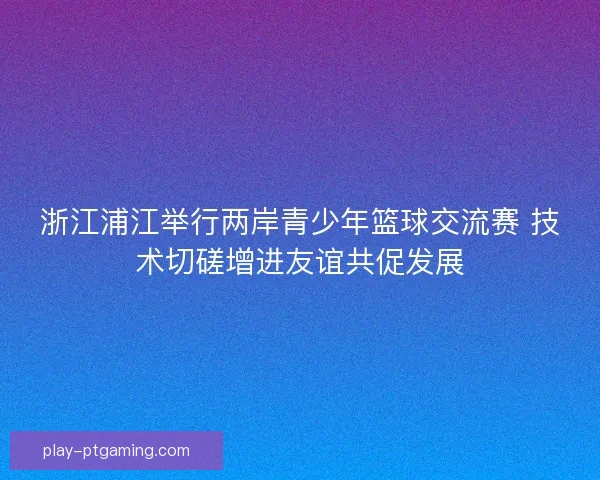 浙江浦江举行两岸青少年篮球交流赛 技术切磋增进友谊共促发展 浙江浦江举行两岸青少年篮球交流赛 技术切磋增进友谊共促发展