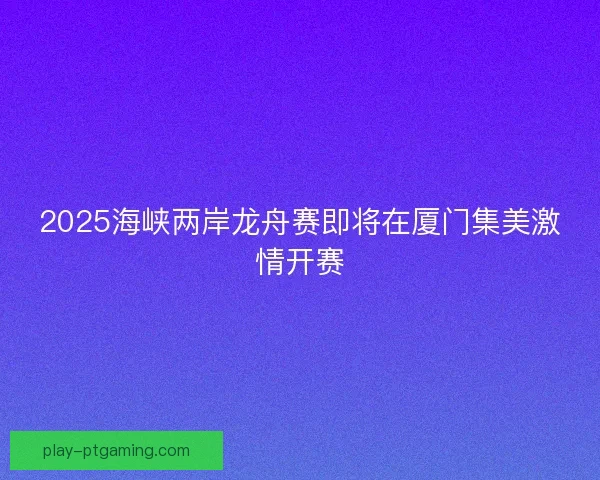 2025海峡两岸龙舟赛即将在厦门集美激情开赛
