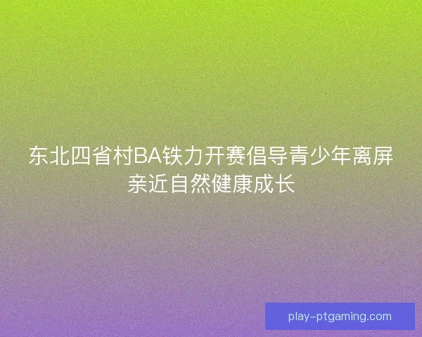 东北四省村BA铁力开赛倡导青少年离屏亲近自然健康成长