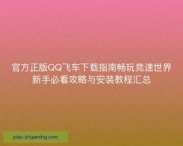 官方正版QQ飞车下载指南畅玩竞速世界新手必看攻略与安装教程汇总