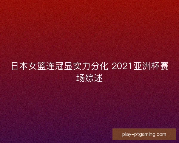 日本女篮连冠显实力分化 2021亚洲杯赛场综述