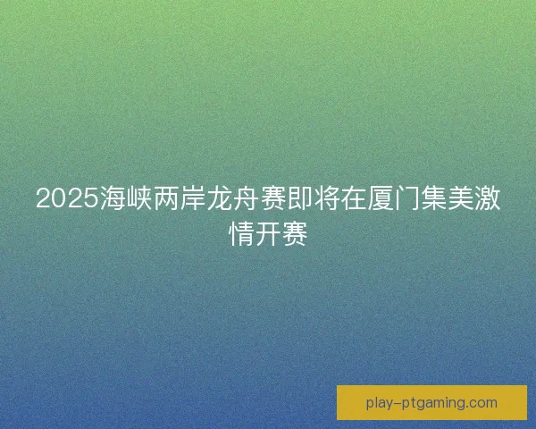 2025海峡两岸龙舟赛即将在厦门集美激情开赛