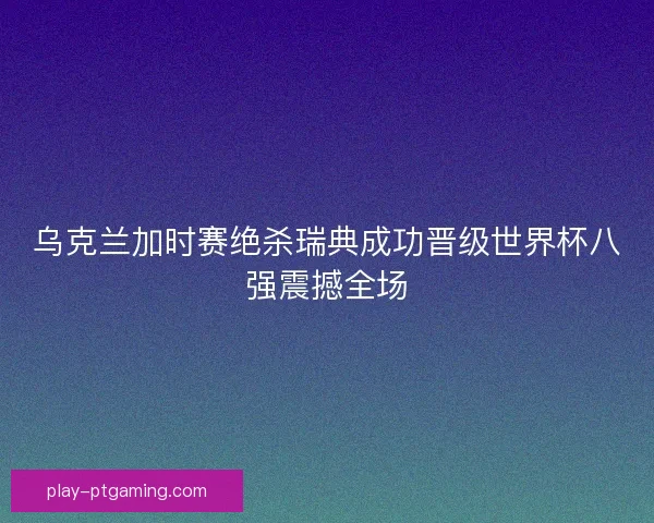 乌克兰加时赛绝杀瑞典成功晋级世界杯八强震撼全场
